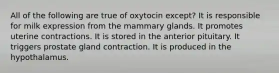 All of the following are true of oxytocin except? It is responsible for milk expression from the mammary glands. It promotes uterine contractions. It is stored in the anterior pituitary. It triggers prostate gland contraction. It is produced in the hypothalamus.