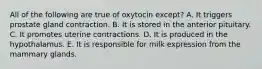 All of the following are true of oxytocin except? A. It triggers prostate gland contraction. B. It is stored in the anterior pituitary. C. It promotes uterine contractions. D. It is produced in the hypothalamus. E. It is responsible for milk expression from the mammary glands.