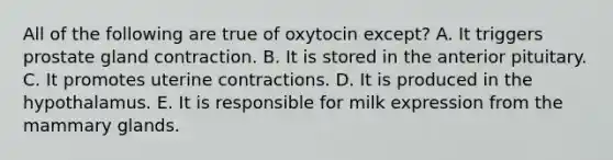 All of the following are true of oxytocin except? A. It triggers prostate gland contraction. B. It is stored in the anterior pituitary. C. It promotes uterine contractions. D. It is produced in the hypothalamus. E. It is responsible for milk expression from the mammary glands.