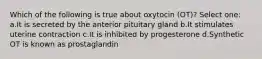 Which of the following is true about oxytocin (OT)? Select one: a.It is secreted by the anterior pituitary gland b.It stimulates uterine contraction c.It is inhibited by progesterone d.Synthetic OT is known as prostaglandin