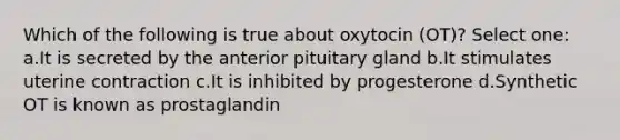 Which of the following is true about oxytocin (OT)? Select one: a.It is secreted by the anterior pituitary gland b.It stimulates uterine contraction c.It is inhibited by progesterone d.Synthetic OT is known as prostaglandin