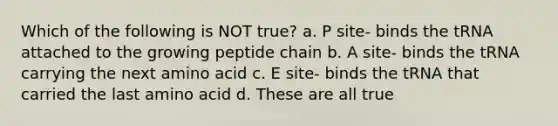 Which of the following is NOT true? a. P site- binds the tRNA attached to the growing peptide chain b. A site- binds the tRNA carrying the next amino acid c. E site- binds the tRNA that carried the last amino acid d. These are all true