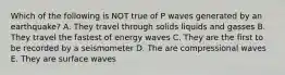 Which of the following is NOT true of P waves generated by an earthquake? A. They travel through solids liquids and gasses B. They travel the fastest of energy waves C. They are the first to be recorded by a seismometer D. The are compressional waves E. They are surface waves