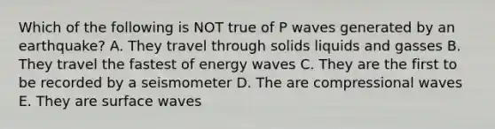 Which of the following is NOT true of P waves generated by an earthquake? A. They travel through solids liquids and gasses B. They travel the fastest of energy waves C. They are the first to be recorded by a seismometer D. The are compressional waves E. They are surface waves