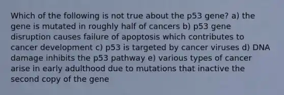 Which of the following is not true about the p53 gene? a) the gene is mutated in roughly half of cancers b) p53 gene disruption causes failure of apoptosis which contributes to cancer development c) p53 is targeted by cancer viruses d) DNA damage inhibits the p53 pathway e) various types of cancer arise in early adulthood due to mutations that inactive the second copy of the gene