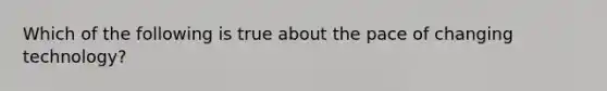 Which of the following is true about the pace of changing technology?