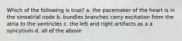 Which of the following is true? a. the pacemaker of the heart is in the sinoatrial node b. bundles branches carry excitation from the atria to the ventricles c. the left and right artifacts as a a syncytium d. all of the above