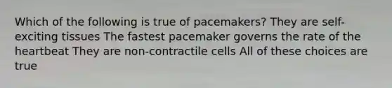 Which of the following is true of pacemakers? They are self-exciting tissues The fastest pacemaker governs the rate of the heartbeat They are non-contractile cells All of these choices are true