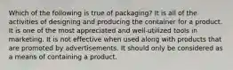 Which of the following is true of packaging? It is all of the activities of designing and producing the container for a product. It is one of the most appreciated and well-utilized tools in marketing. It is not effective when used along with products that are promoted by advertisements. It should only be considered as a means of containing a product.