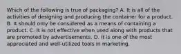 Which of the following is true of packaging? A. It is all of the activities of designing and producing the container for a product. B. It should only be considered as a means of containing a product. C. It is not effective when used along with products that are promoted by advertisements. D. It is one of the most appreciated and well-utilized tools in marketing.