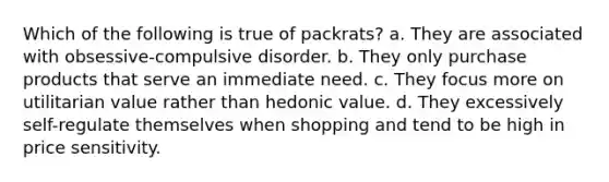 Which of the following is true of packrats? a. They are associated with obsessive-compulsive disorder. b. They only purchase products that serve an immediate need. c. They focus more on utilitarian value rather than hedonic value. d. They excessively self-regulate themselves when shopping and tend to be high in price sensitivity.