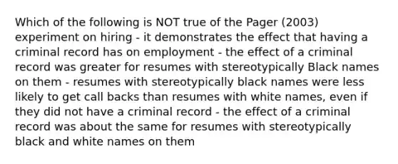 Which of the following is NOT true of the Pager (2003) experiment on hiring - it demonstrates the effect that having a criminal record has on employment - the effect of a criminal record was greater for resumes with stereotypically Black names on them - resumes with stereotypically black names were less likely to get call backs than resumes with white names, even if they did not have a criminal record - the effect of a criminal record was about the same for resumes with stereotypically black and white names on them