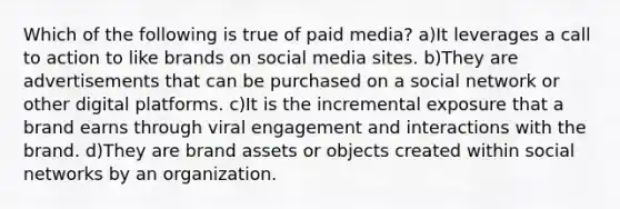 Which of the following is true of paid media? a)It leverages a call to action to like brands on social media sites. b)They are advertisements that can be purchased on a social network or other digital platforms. c)It is the incremental exposure that a brand earns through viral engagement and interactions with the brand. d)They are brand assets or objects created within social networks by an organization.