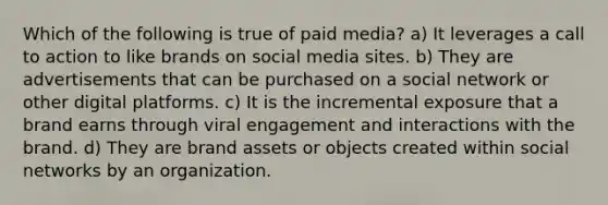 Which of the following is true of paid media? a) It leverages a call to action to like brands on social media sites. b) They are advertisements that can be purchased on a social network or other digital platforms. c) It is the incremental exposure that a brand earns through viral engagement and interactions with the brand. d) They are brand assets or objects created within social networks by an organization.