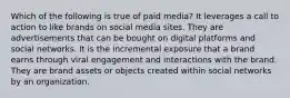 Which of the following is true of paid media? It leverages a call to action to like brands on social media sites. They are advertisements that can be bought on digital platforms and social networks. It is the incremental exposure that a brand earns through viral engagement and interactions with the brand. They are brand assets or objects created within social networks by an organization.