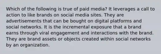 Which of the following is true of paid media? It leverages a call to action to like brands on social media sites. They are advertisements that can be bought on digital platforms and social networks. It is the incremental exposure that a brand earns through viral engagement and interactions with the brand. They are brand assets or objects created within social networks by an organization.