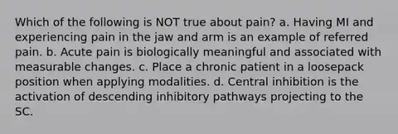 Which of the following is NOT true about pain? a. Having MI and experiencing pain in the jaw and arm is an example of referred pain. b. Acute pain is biologically meaningful and associated with measurable changes. c. Place a chronic patient in a loosepack position when applying modalities. d. Central inhibition is the activation of descending inhibitory pathways projecting to the SC.