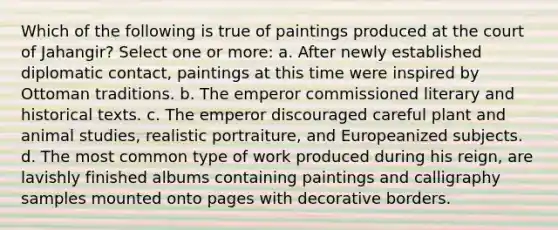 Which of the following is true of paintings produced at the court of Jahangir? Select one or more: a. After newly established diplomatic contact, paintings at this time were inspired by Ottoman traditions. b. The emperor commissioned literary and historical texts. c. The emperor discouraged careful plant and animal studies, realistic portraiture, and Europeanized subjects. d. The most common type of work produced during his reign, are lavishly finished albums containing paintings and calligraphy samples mounted onto pages with decorative borders.