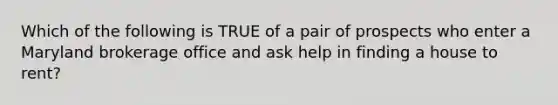 Which of the following is TRUE of a pair of prospects who enter a Maryland brokerage office and ask help in finding a house to rent?