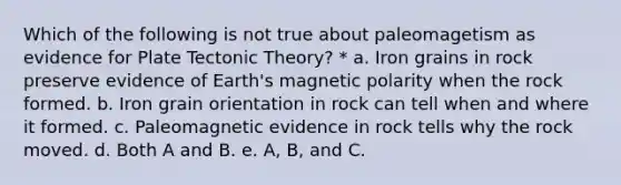 Which of the following is not true about paleomagetism as evidence for Plate Tectonic Theory? * a. Iron grains in rock preserve evidence of Earth's magnetic polarity when the rock formed. b. Iron grain orientation in rock can tell when and where it formed. c. Paleomagnetic evidence in rock tells why the rock moved. d. Both A and B. e. A, B, and C.