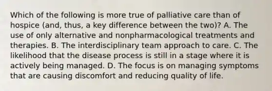 Which of the following is more true of palliative care than of hospice (and, thus, a key difference between the two)? A. The use of only alternative and nonpharmacological treatments and therapies. B. The interdisciplinary team approach to care. C. The likelihood that the disease process is still in a stage where it is actively being managed. D. The focus is on managing symptoms that are causing discomfort and reducing quality of life.