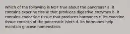 Which of the following is NOT true about the pancreas? a. it contains exocrine tissue that produces digestive enzymes b. it contains endocrine tissue that produces hormones c. its exocrine tissue consists of the pancreatic islets d. its hormones help maintain glucose homeostasis