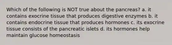 Which of the following is NOT true about <a href='https://www.questionai.com/knowledge/kITHRba4Cd-the-pancreas' class='anchor-knowledge'>the pancreas</a>? a. it contains exocrine tissue that produces <a href='https://www.questionai.com/knowledge/kK14poSlmL-digestive-enzymes' class='anchor-knowledge'>digestive enzymes</a> b. it contains endocrine tissue that produces hormones c. its exocrine tissue consists of the pancreatic islets d. its hormones help maintain glucose homeostasis