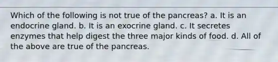 Which of the following is not true of the pancreas? a. It is an endocrine gland. b. It is an exocrine gland. c. It secretes enzymes that help digest the three major kinds of food. d. All of the above are true of the pancreas.