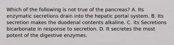 Which of the following is not true of the pancreas? A. Its enzymatic secretions drain into the hepatic portal system. B. Its secretion makes the duodenal contents alkaline. C. its Secretions bicarbonate in response to secretion. D. It secretes the most potent of the digestive enzymes.