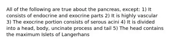 All of the following are true about <a href='https://www.questionai.com/knowledge/kITHRba4Cd-the-pancreas' class='anchor-knowledge'>the pancreas</a>, except: 1) It consists of endocrine and exocrine parts 2) It is highly vascular 3) The exocrine portion consists of serous acini 4) It is divided into a head, body, uncinate process and tail 5) The head contains the maximum Islets of Langerhans