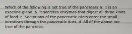 Which of the following is not true of the pancreas? a. It is an exocrine gland. b. It secretes enzymes that digest all three kinds of food. c. Secretions of the pancreatic islets enter the small intestines through the pancreatic duct. d. All of the above are true of the pancreas.