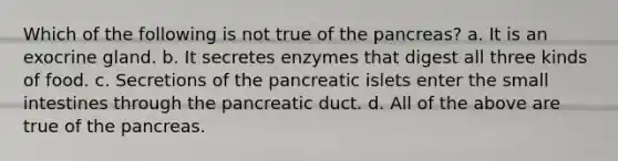 Which of the following is not true of the pancreas? a. It is an exocrine gland. b. It secretes enzymes that digest all three kinds of food. c. Secretions of the pancreatic islets enter the small intestines through the pancreatic duct. d. All of the above are true of the pancreas.