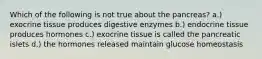 Which of the following is not true about the pancreas? a.) exocrine tissue produces digestive enzymes b.) endocrine tissue produces hormones c.) exocrine tissue is called the pancreatic islets d.) the hormones released maintain glucose homeostasis