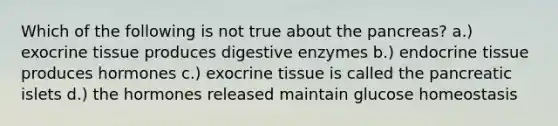 Which of the following is not true about the pancreas? a.) exocrine tissue produces digestive enzymes b.) endocrine tissue produces hormones c.) exocrine tissue is called the pancreatic islets d.) the hormones released maintain glucose homeostasis