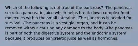 Which of the following is not true of the pancreas? -The pancreas secretes pancreatic juice which helps break down complex food molecules within the small intestine. -The pancreas is needed for survival. -The pancreas is a vestigial organ, and it can be removed without causing any damage to the body. -The pancreas is part of both the digestive system and the endocrine system because it produces pancreatic juice as well as hormones.