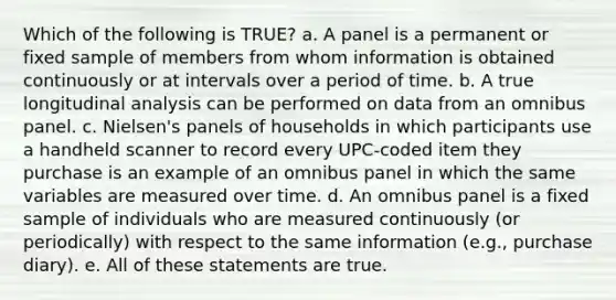 Which of the following is TRUE? a. A panel is a permanent or fixed sample of members from whom information is obtained continuously or at intervals over a period of time. b. A true longitudinal analysis can be performed on data from an omnibus panel. c. Nielsen's panels of households in which participants use a handheld scanner to record every UPC-coded item they purchase is an example of an omnibus panel in which the same variables are measured over time. d. An omnibus panel is a fixed sample of individuals who are measured continuously (or periodically) with respect to the same information (e.g., purchase diary). e. All of these statements are true.