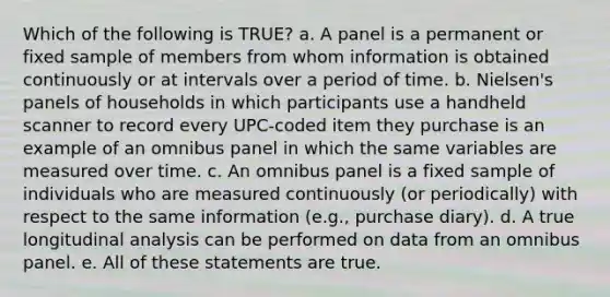 Which of the following is TRUE? a. A panel is a permanent or fixed sample of members from whom information is obtained continuously or at intervals over a period of time. b. Nielsen's panels of households in which participants use a handheld scanner to record every UPC-coded item they purchase is an example of an omnibus panel in which the same variables are measured over time. c. An omnibus panel is a fixed sample of individuals who are measured continuously (or periodically) with respect to the same information (e.g., purchase diary). d. A true longitudinal analysis can be performed on data from an omnibus panel. e. All of these statements are true.