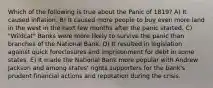 Which of the following is true about the Panic of 1819? A) It caused inflation. B) It caused more people to buy even more land in the west in the next few months after the panic started. C) "Wildcat" Banks were more likely to survive the panic than branches of the National Bank. D) It resulted in legislation against quick foreclosures and imprisonment for debt in some states. E) It made the National Bank more popular with Andrew Jackson and among states' rights supporters for the bank's prudent financial actions and reputation during the crisis.