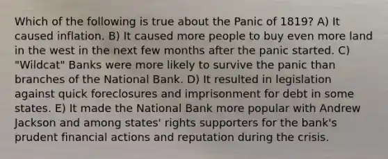 Which of the following is true about the Panic of 1819? A) It caused inflation. B) It caused more people to buy even more land in the west in the next few months after the panic started. C) "Wildcat" Banks were more likely to survive the panic than branches of the National Bank. D) It resulted in legislation against quick foreclosures and imprisonment for debt in some states. E) It made the National Bank more popular with Andrew Jackson and among states' rights supporters for the bank's prudent financial actions and reputation during the crisis.