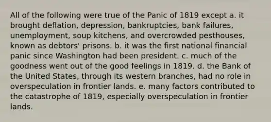 All of the following were true of the Panic of 1819 except a. it brought deflation, depression, bankruptcies, bank failures, unemployment, soup kitchens, and overcrowded pesthouses, known as debtors' prisons. b. it was the first national financial panic since Washington had been president. c. much of the goodness went out of the good feelings in 1819. d. the Bank of the United States, through its western branches, had no role in overspeculation in frontier lands. e. many factors contributed to the catastrophe of 1819, especially overspeculation in frontier lands.