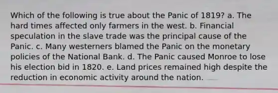 Which of the following is true about the Panic of 1819? a. The hard times affected only farmers in the west. b. Financial speculation in the slave trade was the principal cause of the Panic. c. Many westerners blamed the Panic on the monetary policies of the National Bank. d. The Panic caused Monroe to lose his election bid in 1820. e. Land prices remained high despite the reduction in economic activity around the nation.