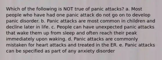 Which of the following is NOT true of panic attacks? a. Most people who have had one panic attack do not go on to develop panic disorder. b. Panic attacks are most common in children and decline later in life. c. People can have unexpected panic attacks that wake them up from sleep and often reach their peak immediately upon waking. d. Panic attacks are commonly mistaken for heart attacks and treated in the ER. e. Panic attacks can be specified as part of any anxiety disorder