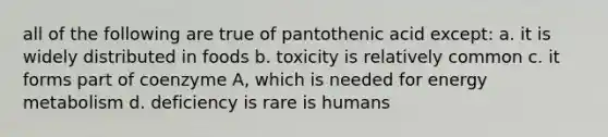 all of the following are true of pantothenic acid except: a. it is widely distributed in foods b. toxicity is relatively common c. it forms part of coenzyme A, which is needed for energy metabolism d. deficiency is rare is humans