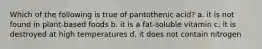 Which of the following is true of pantothenic acid? a. it is not found in plant-based foods b. it is a fat-soluble vitamin c. it is destroyed at high temperatures d. it does not contain nitrogen