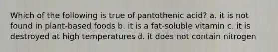 Which of the following is true of pantothenic acid? a. it is not found in plant-based foods b. it is a fat-soluble vitamin c. it is destroyed at high temperatures d. it does not contain nitrogen