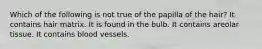 Which of the following is not true of the papilla of the hair? It contains hair matrix. It is found in the bulb. It contains areolar tissue. It contains blood vessels.