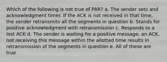 Which of the following is not true of PAR? a. The sender sets and acknowledgment timer. If the ACK is not received in that time, the sender retransmits all the segments in question b. Stands for positive acknowledgment with retransmission c. Responds to a lost ACK d. The sender is waiting for a positive message, an ACK, not receiving this message within the allotted time results in retransmission of the segments in question e. All of these are true