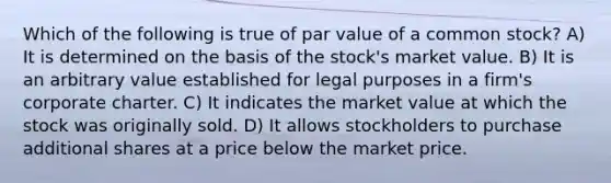 Which of the following is true of par value of a common stock? A) It is determined on the basis of the stock's market value. B) It is an arbitrary value established for legal purposes in a firm's corporate charter. C) It indicates the market value at which the stock was originally sold. D) It allows stockholders to purchase additional shares at a price below the market price.