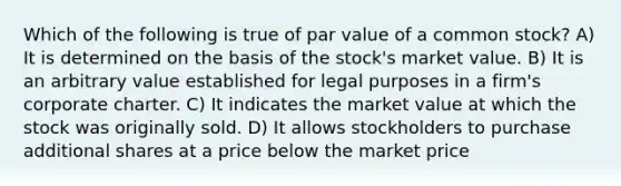 Which of the following is true of par value of a common stock? A) It is determined on the basis of the stock's market value. B) It is an arbitrary value established for legal purposes in a firm's corporate charter. C) It indicates the market value at which the stock was originally sold. D) It allows stockholders to purchase additional shares at a price below the market price