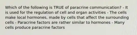 Which of the following is TRUE of paracrine communication? - It is used for the regulation of cell and organ activities - The cells make local hormones, made by cells that affect the surrounding cells - Paracrine factors are rather similar to hormones - Many cells produce paracrine factors